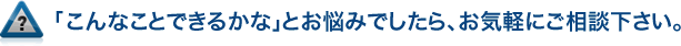「こんなことできるかな」とお悩みでしたら、お気軽にご相談下さい。